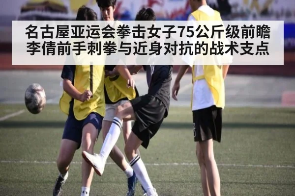 名古屋亚运会拳击女子75公斤级前瞻 李倩前手刺拳与近身对抗的战术支点